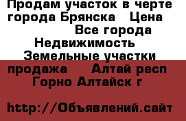 Продам участок в черте города Брянска › Цена ­ 800 000 - Все города Недвижимость » Земельные участки продажа   . Алтай респ.,Горно-Алтайск г.